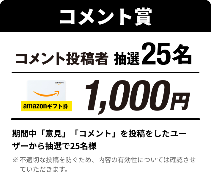 コメント賞：VOTE投稿者上位25名 Amazonギフト券1,000円。期間中「意見」「コメント」の投稿から抽選で25名様（※不適切な投稿を防ぐため、内容の有効性については確認させていただきます。）